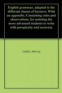 Baixar English grammar, adapted to the different classes of learners. With an appendix. Containing rules and observations, for assisting the more advanced students … perspicuity and accuracy (English Edition) pdf, epub, eBook